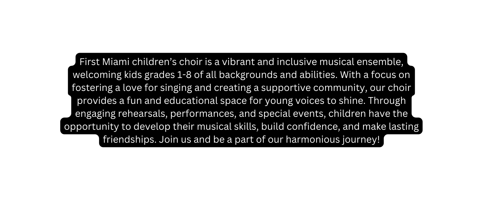 First Miami children s choir is a vibrant and inclusive musical ensemble welcoming kids grades 1 8 of all backgrounds and abilities With a focus on fostering a love for singing and creating a supportive community our choir provides a fun and educational space for young voices to shine Through engaging rehearsals performances and special events children have the opportunity to develop their musical skills build confidence and make lasting friendships Join us and be a part of our harmonious journey